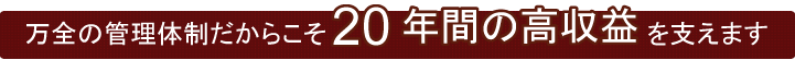 万全の管理体制だからこそ20年間の高収益を支えます