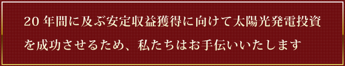 20年間に及ぶ安定収益獲得に向けて太陽光発電投資を成功させるため、私たちはお手伝いいたします