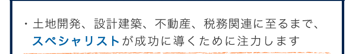 土地開発、設計建築、不動産、税務関連に至までスペシャリストが成功に導くために注力します