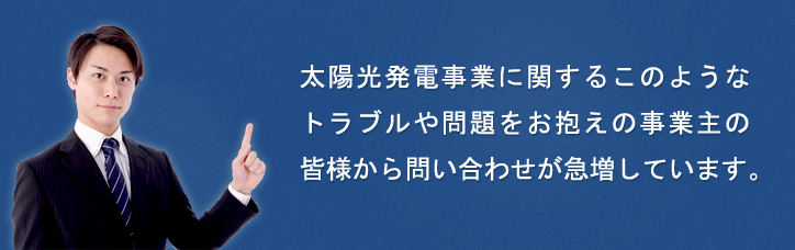 太陽光発電事業に関するこのようなトラブルや問題をお抱えの事業主の皆様から問い合わせが急増しています。