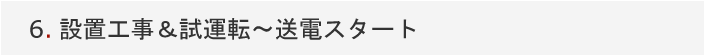 6.設置工事＆試運転～送電スタート